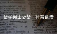 備孕男士必備！補腎食譜一覽，助力提高生育力，早日迎接新生命！