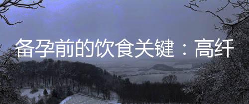 備孕前的飲食關鍵：高纖維食物、碳水化合物攝入與營養平衡