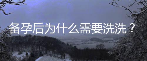 備孕后為什么需要洗洗？專家分享正確方法和常見誤區(qū)！