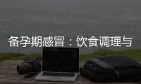 備孕期感冒：飲食調理與藥物治療的正確選擇