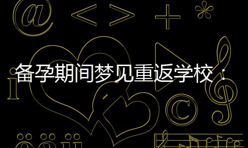 備孕期間夢見重返學校：夢境背后的象征意義與生育之間的積極聯系