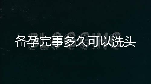 備孕完事多久可以洗頭