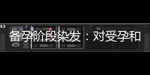 備孕階段染發(fā)：對受孕和胎兒健康的潛在風(fēng)險探究