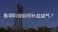備孕階段如何補(bǔ)血益氣？推薦有效藥物，提升體質(zhì)增加懷孕幾率！