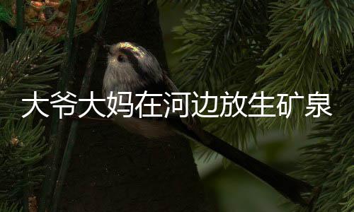 大爺大媽在河邊放生礦泉水 路人上前提醒卻被懟影響了她們誠(chéng)心
