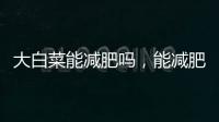 大白菜能減肥嗎，能減肥（熱量低/含大量的粗纖維）