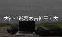 大神小說網太古神王（大神小說網）