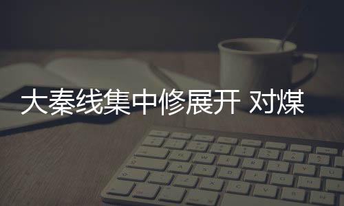 大秦線集中修展開 對(duì)煤價(jià)影響幾何?
