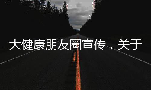大健康朋友圈宣傳，關于大健康專業知識朋友圈素材詳細情況