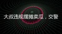 大叔違規(guī)擺攤賣瓜，交警暖心舉動(dòng)引網(wǎng)友點(diǎn)贊……