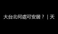 大臺北何處可安居？｜天下雜誌