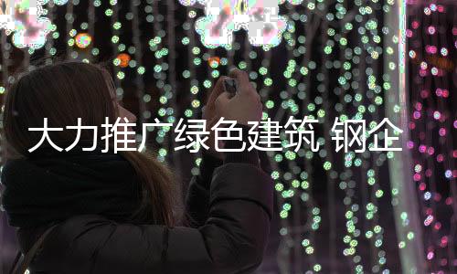 大力推廣綠色建筑 鋼企迎來變革拐點