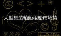 大型集裝箱船租船市場持續遇冷