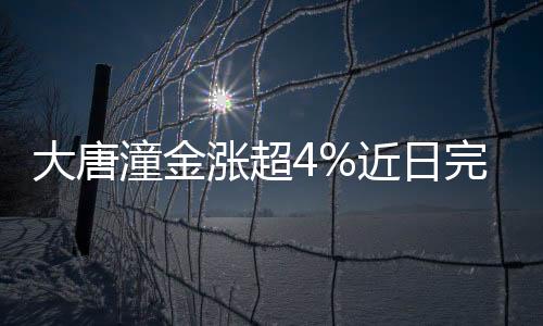 大唐潼金漲超4%近日完成收購整套黃金冶煉生產線