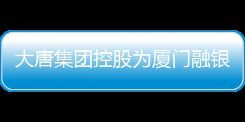 大唐集團控股為廈門融銀及廈門鴻孚13億元融資提供擔保