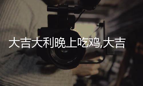 大吉大利晚上吃雞,大吉大利，晚上“吃雞”的秘密武器！