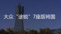 大眾“途銳”7座版將國產 預計40萬元起