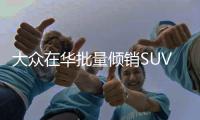 大眾在華批量傾銷SUV 長城長安將受影響
