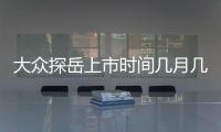 大眾探岳上市時間幾月幾日？大眾探岳價格是多少錢？