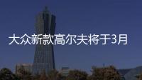 大眾新款高爾夫將于3月日內瓦車展首發