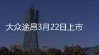 大眾途昂3月22日上市 售30.98萬(wàn)