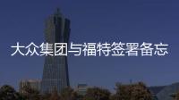大眾集團(tuán)與福特簽署備忘錄 共同打造商用車(chē)