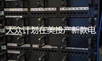 大眾計劃在美投產新款電動車 供應全球市場