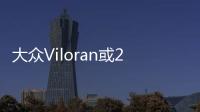 大眾Viloran或2季度上市 GL8的對手來了