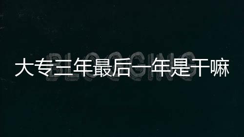大專三年最后一年是干嘛的大專實習(xí)多長時間