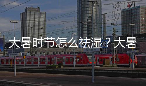 大暑時節怎么祛濕？大暑時節祛濕要注意什么？
