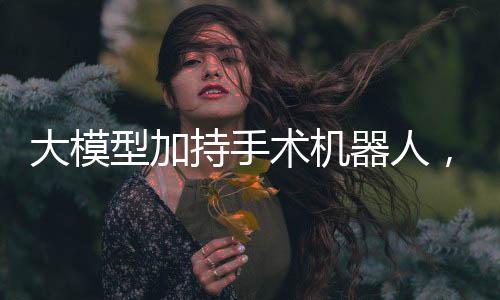 大模型加持手術機器人，腦科手術取得突破！