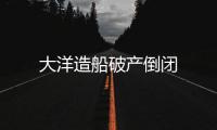 大洋造船破產(chǎn)倒閉