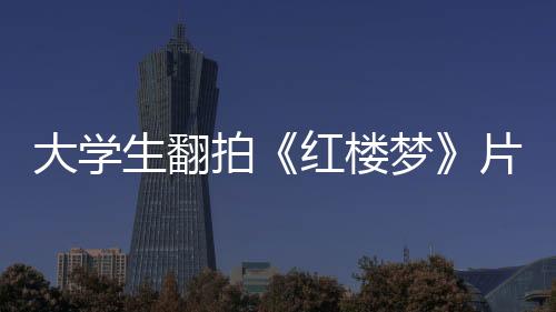 大學生翻拍《紅樓夢》片段 “寶玉”“黛玉”喊你做好防護