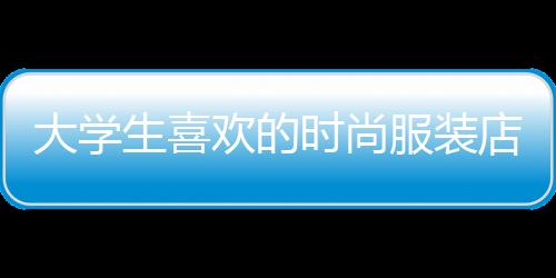 大學(xué)生喜歡的時(shí)尚服裝店,適合大學(xué)生的服裝店鋪
