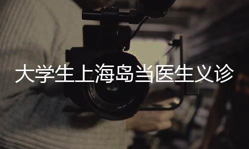 大學(xué)生上海島當(dāng)醫(yī)生義診
