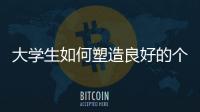 大學生如何塑造良好的個人形象禮儀 社交禮儀之大學生如何塑造形象