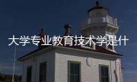 大學專業教育技術學是什么（教育技術學是什么）