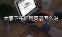 大家下午好用英語怎么說，下午好用英語怎么說