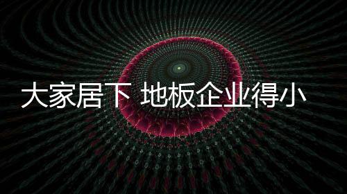 大家居下 地板企業得小心得“泛”