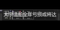 大宇造船全年虧損或將達56.5億美元