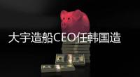 大宇造船CEO任韓國造船協會會長