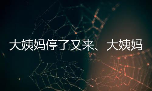 大姨媽停了又來、大姨媽量少，是怎么回事？