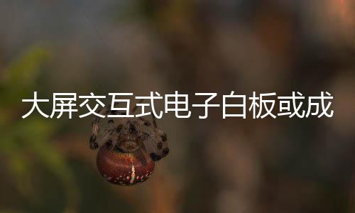 大屏交互式電子白板或成下一個(gè)風(fēng)口,經(jīng)驗(yàn)交流