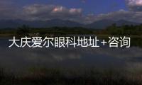 大慶愛爾眼科地址+咨詢電話一覽，可在線預約近視眼手術、配眼鏡等