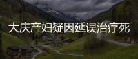 大慶產婦疑因延誤治療死亡 中途曾回家吃飯