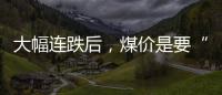 大幅連跌后，煤價(jià)是要“崩盤”了嗎?