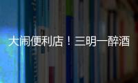 大鬧便利店！三明一醉酒女子干了這些“瘋狂事”后被判刑！