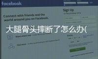 大腿骨頭摔斷了怎么辦(大腿小骨頭斷了怎么辦)