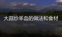 大蒜炒羊血的做法和食材用料及健康功效