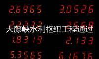 大藤峽水利樞紐工程通過正常蓄水位驗收 即將全面發揮綜合效益